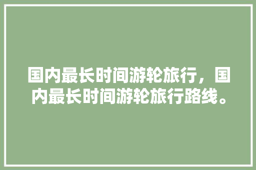 国内最长时间游轮旅行，国内最长时间游轮旅行路线。