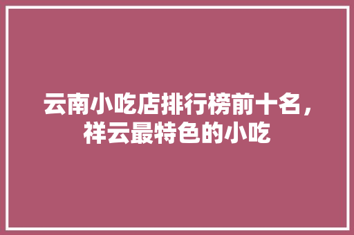 云南小吃店排行榜前十名，祥云最特色的小吃 云南小吃店排行榜前十名，祥云最特色的小吃 旅行资讯