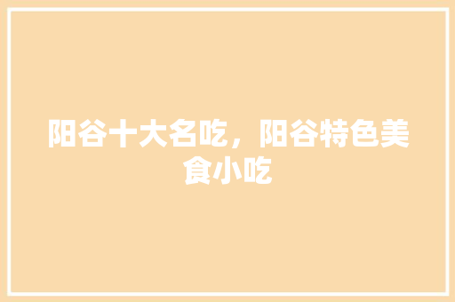 阳谷十大名吃，阳谷特色美食小吃 阳谷十大名吃，阳谷特色美食小吃 旅行资讯