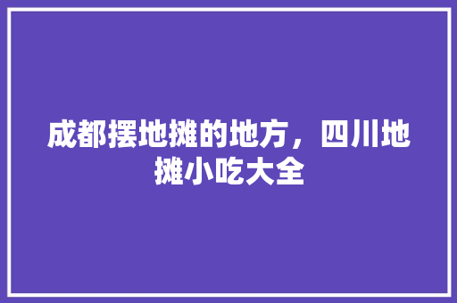 成都摆地摊的地方，四川地摊小吃大全 成都摆地摊的地方，四川地摊小吃大全 旅行资讯