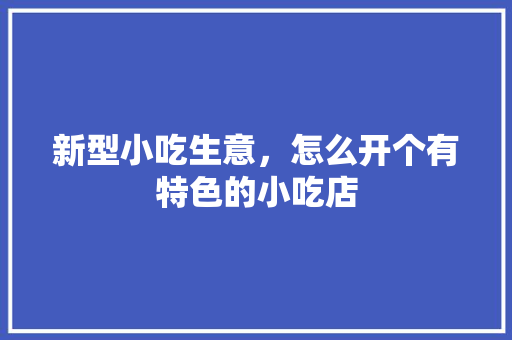 新型小吃生意，怎么开个有特色的小吃店 新型小吃生意，怎么开个有特色的小吃店 生活指南