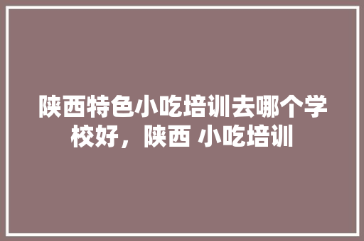陕西特色小吃培训去哪个学校好，陕西 小吃培训 陕西特色小吃培训去哪个学校好，陕西 小吃培训 美食推荐