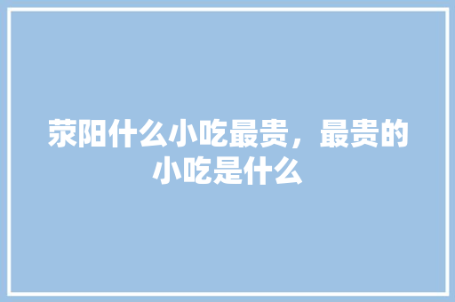 荥阳什么小吃最贵，最贵的小吃是什么 荥阳什么小吃最贵，最贵的小吃是什么 家居窍门