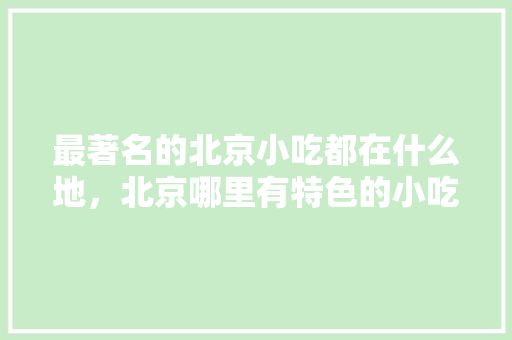 最著名的北京小吃都在什么地,北京哪里有特色的小吃 美食推荐 最著名的北京小吃都在什么地,北京哪里有特色的小吃 最著名的北京小吃都在什么地,北京哪里有特色的小吃 美食推荐
