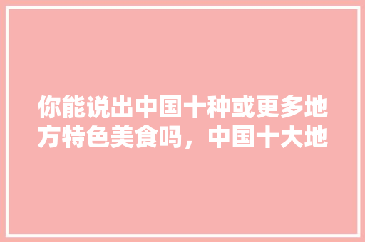 你能说出中国十种或更多地方特色美食吗，中国十大地方特色美食小吃