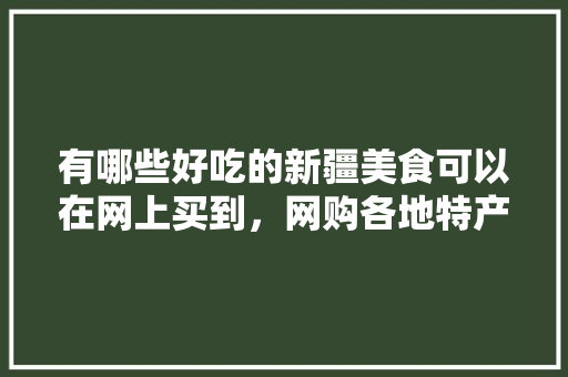 有哪些好吃的新疆美食可以在网上买到，网购各地特产小吃 有哪些好吃的新疆美食可以在网上买到，网购各地特产小吃 健康建议
