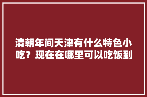 清朝年间天津有什么特色小吃？现在在哪里可以吃饭到，天津经典老小吃 清朝年间天津有什么特色小吃？现在在哪里可以吃饭到，天津经典老小吃 健康建议