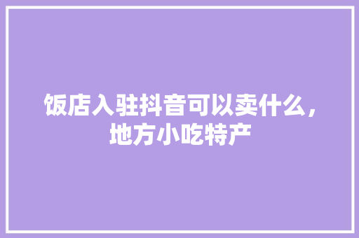 饭店入驻抖音可以卖什么，地方小吃特产 饭店入驻抖音可以卖什么，地方小吃特产 家居窍门