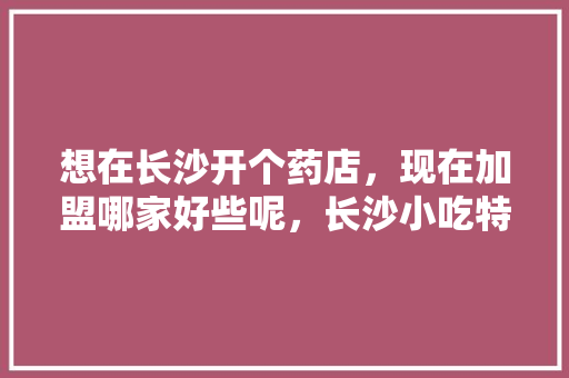 想在长沙开个药店，现在加盟哪家好些呢，长沙小吃特色加盟连锁店 想在长沙开个药店，现在加盟哪家好些呢，长沙小吃特色加盟连锁店 美食推荐