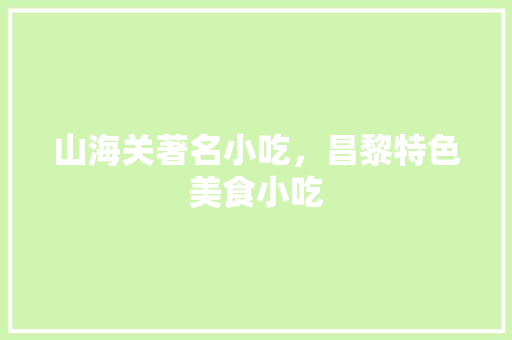 山海关著名小吃，昌黎特色美食小吃 山海关著名小吃，昌黎特色美食小吃 美食推荐