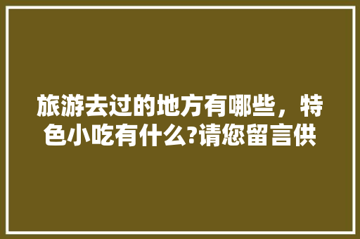 旅游去过的地方有哪些，特色小吃有什么?请您留言供大家参考，好吗，品尝地方特色美食