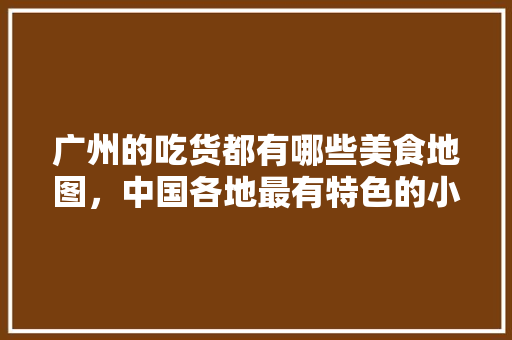 广州的吃货都有哪些美食地图，中国各地最有特色的小吃地图