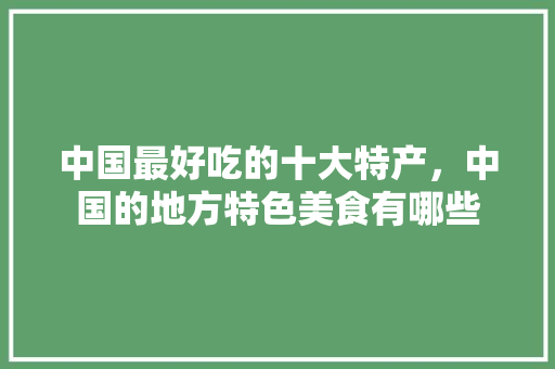 中国最好吃的十大特产，中国的地方特色美食有哪些
