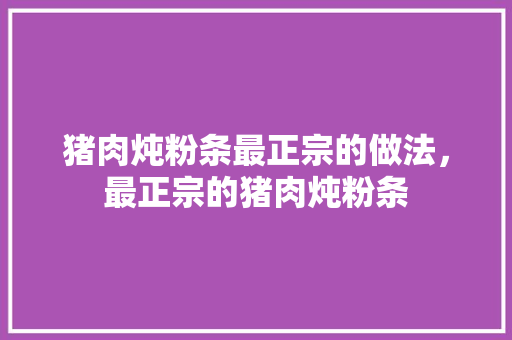 猪肉炖粉条最正宗的做法，最正宗的猪肉炖粉条 猪肉炖粉条最正宗的做法，最正宗的猪肉炖粉条 家居窍门