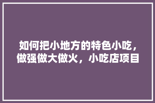 如何把小地方的特色小吃，做强做大做火，小吃店项目特色与创新 如何把小地方的特色小吃，做强做大做火，小吃店项目特色与创新 美食推荐
