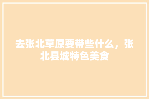 去张北草原要带些什么，张北县城特色美食 去张北草原要带些什么，张北县城特色美食 家居窍门
