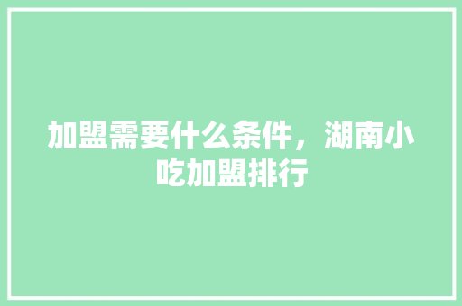 加盟需要什么条件，湖南小吃加盟排行 加盟需要什么条件，湖南小吃加盟排行 旅行资讯