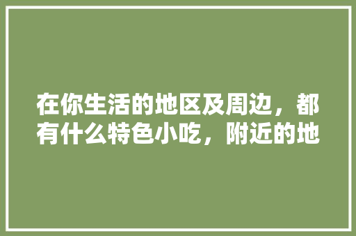 在你生活的地区及周边，都有什么特色小吃，附近的地方特色美食 在你生活的地区及周边，都有什么特色小吃，附近的地方特色美食 生活指南