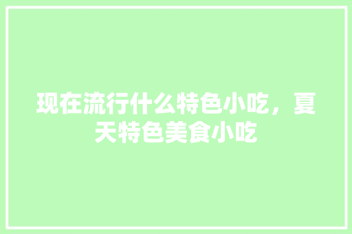 现在流行什么特色小吃，夏天特色美食小吃 现在流行什么特色小吃，夏天特色美食小吃 美食推荐