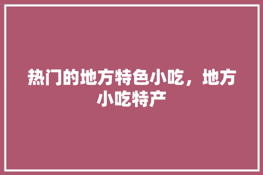 热门的地方特色小吃，地方小吃特产 热门的地方特色小吃，地方小吃特产 健康建议