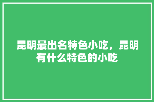 昆明最出名特色小吃，昆明有什么特色的小吃 昆明最出名特色小吃，昆明有什么特色的小吃 旅行资讯