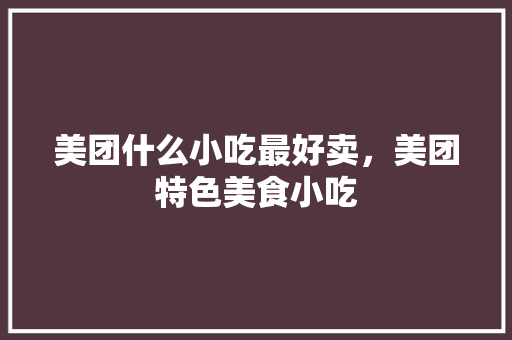 美团什么小吃最好卖，美团特色美食小吃