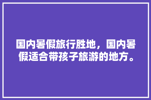 国内暑假旅行胜地，国内暑假适合带孩子旅游的地方。 国内暑假旅行胜地，国内暑假适合带孩子旅游的地方。 旅行资讯