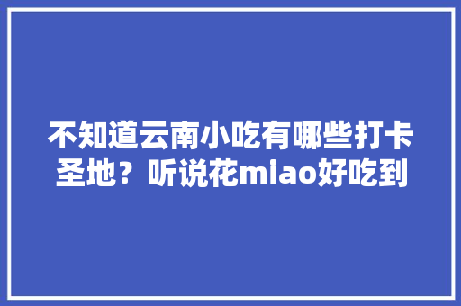 不知道云南小吃有哪些打卡圣地？听说花miao好吃到哭，而且还吸引了不少网红前去，打卡当地美食