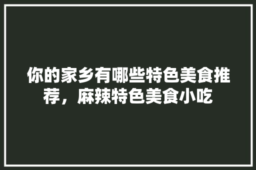 你的家乡有哪些特色美食推荐，麻辣特色美食小吃