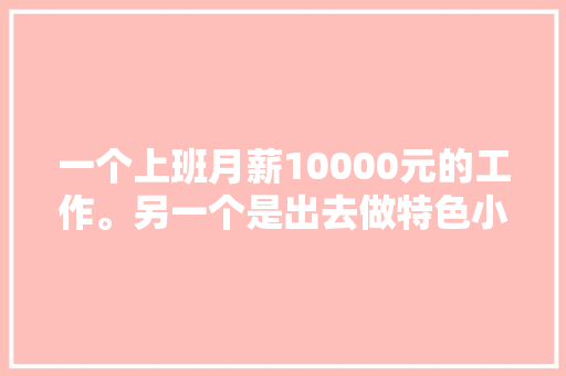 一个上班月薪10000元的工作。另一个是出去做特色小吃创业。你怎么给建议，特色美食小吃创业计划书 一个上班月薪10000元的工作。另一个是出去做特色小吃创业。你怎么给建议，特色美食小吃创业计划书 家居窍门