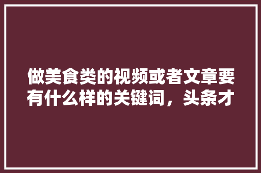 做美食类的视频或者文章要有什么样的关键词，头条才会推荐，特色美食小吃宣传 做美食类的视频或者文章要有什么样的关键词，头条才会推荐，特色美食小吃宣传 美食推荐