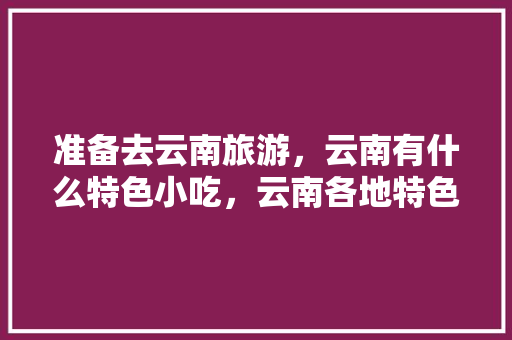 准备去云南旅游，云南有什么特色小吃，云南各地特色美食小吃 准备去云南旅游，云南有什么特色小吃，云南各地特色美食小吃 生活指南