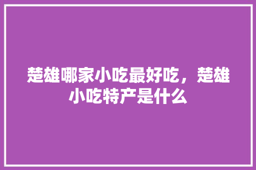 楚雄哪家小吃最好吃，楚雄小吃特产是什么 楚雄哪家小吃最好吃，楚雄小吃特产是什么 旅行资讯