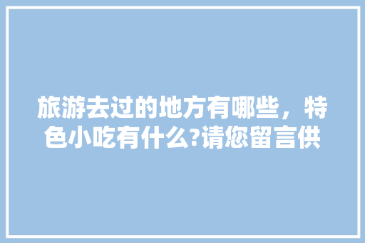 旅游去过的地方有哪些，特色小吃有什么?请您留言供大家参考，好吗，全国地方小吃特色 旅游去过的地方有哪些，特色小吃有什么?请您留言供大家参考，好吗，全国地方小吃特色 旅行资讯