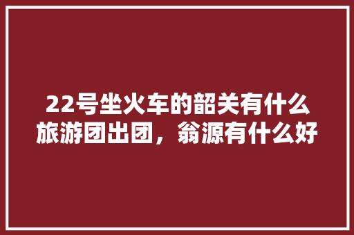22号坐火车的韶关有什么旅游团出团，翁源有什么好吃的 22号坐火车的韶关有什么旅游团出团，翁源有什么好吃的 生活指南