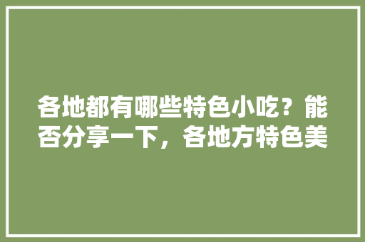 各地都有哪些特色小吃？能否分享一下，各地方特色美食小吃视频大全 各地都有哪些特色小吃？能否分享一下，各地方特色美食小吃视频大全 旅行资讯