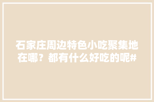 石家庄周边特色小吃聚集地在哪？都有什么好吃的呢#527我爱吃#，石家庄周边特色美食