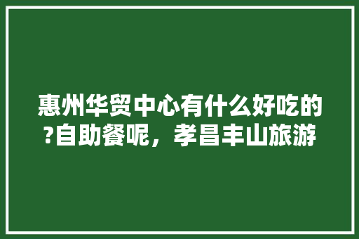 惠州华贸中心有什么好吃的?自助餐呢，孝昌丰山旅游景点 惠州华贸中心有什么好吃的?自助餐呢，孝昌丰山旅游景点 家居窍门