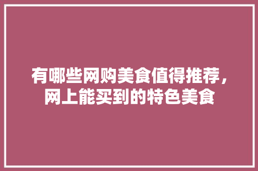 有哪些网购美食值得推荐，网上能买到的特色美食 有哪些网购美食值得推荐，网上能买到的特色美食 生活指南