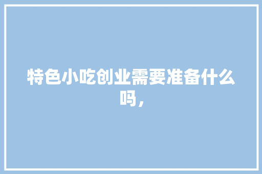 特色小吃创业需要准备什么吗， 特色小吃创业需要准备什么吗， 旅行资讯