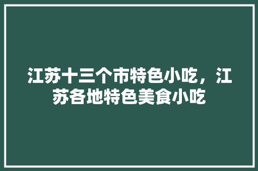 江苏十三个市特色小吃，江苏各地特色美食小吃 江苏十三个市特色小吃，江苏各地特色美食小吃 生活指南