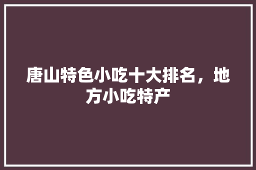 唐山特色小吃十大排名，地方小吃特产 唐山特色小吃十大排名，地方小吃特产 生活指南