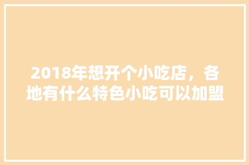 2018年想开个小吃店，各地有什么特色小吃可以加盟呢，地方特色美食加盟