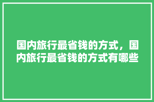 国内旅行最省钱的方式，国内旅行最省钱的方式有哪些。