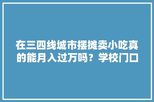在三四线城市摆摊卖小吃真的能月入过万吗？学校门口或医院门口，有特色的小吃店 在三四线城市摆摊卖小吃真的能月入过万吗？学校门口或医院门口，有特色的小吃店 家居窍门