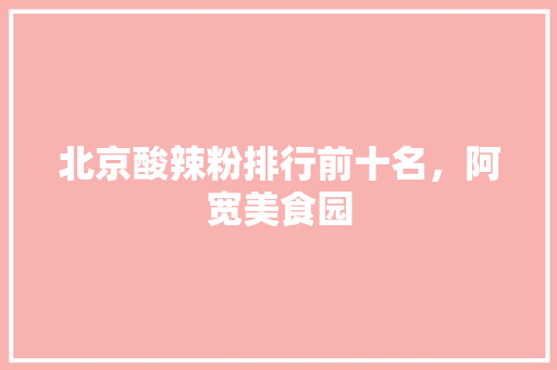 北京酸辣粉排行前十名，阿宽美食园 北京酸辣粉排行前十名，阿宽美食园 家居窍门