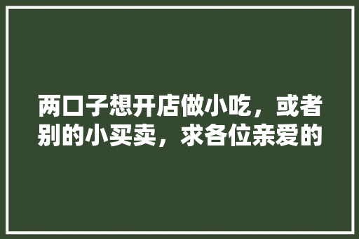 两口子想开店做小吃，或者别的小买卖，求各位亲爱的朋友们给推荐项目？谢了，有特色的小吃可以自己在家做的? 两口子想开店做小吃，或者别的小买卖，求各位亲爱的朋友们给推荐项目？谢了，有特色的小吃可以自己在家做的? 健康建议