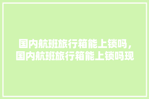 国内航班旅行箱能上锁吗，国内航班旅行箱能上锁吗现在。 国内航班旅行箱能上锁吗，国内航班旅行箱能上锁吗现在。 旅行资讯