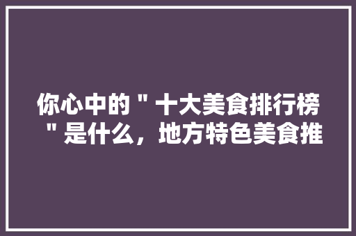你心中的＂十大美食排行榜＂是什么，地方特色美食推荐 你心中的＂十大美食排行榜＂是什么，地方特色美食推荐 美食推荐