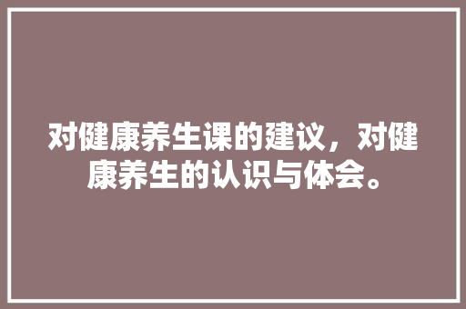 对健康养生课的建议，对健康养生的认识与体会。